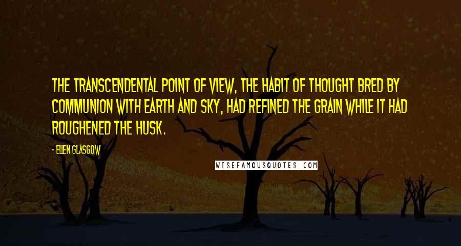 Ellen Glasgow Quotes: The transcendental point of view, the habit of thought bred by communion with earth and sky, had refined the grain while it had roughened the husk.