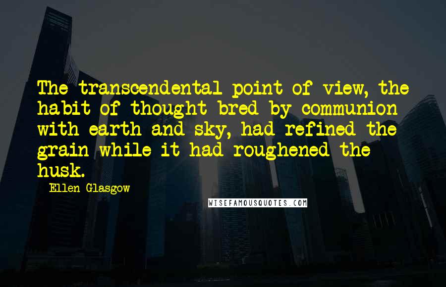 Ellen Glasgow Quotes: The transcendental point of view, the habit of thought bred by communion with earth and sky, had refined the grain while it had roughened the husk.
