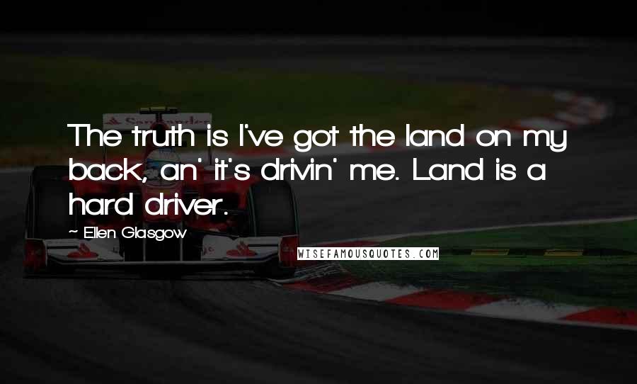 Ellen Glasgow Quotes: The truth is I've got the land on my back, an' it's drivin' me. Land is a hard driver.