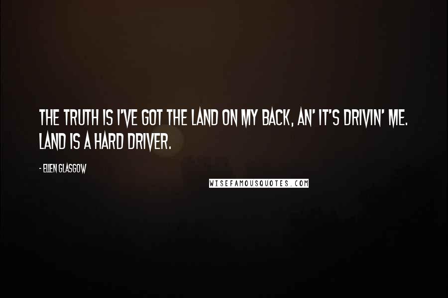 Ellen Glasgow Quotes: The truth is I've got the land on my back, an' it's drivin' me. Land is a hard driver.