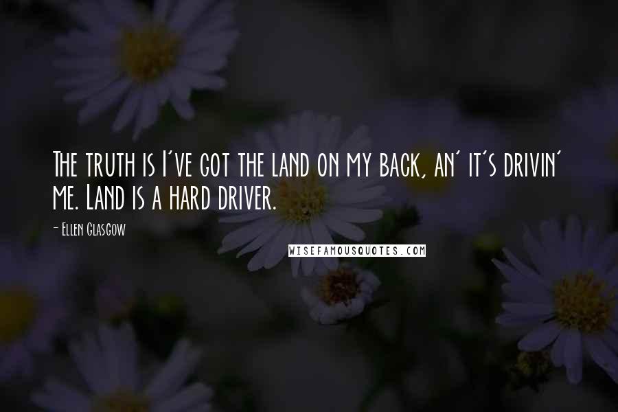 Ellen Glasgow Quotes: The truth is I've got the land on my back, an' it's drivin' me. Land is a hard driver.