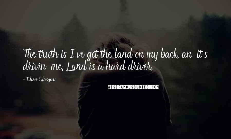 Ellen Glasgow Quotes: The truth is I've got the land on my back, an' it's drivin' me. Land is a hard driver.