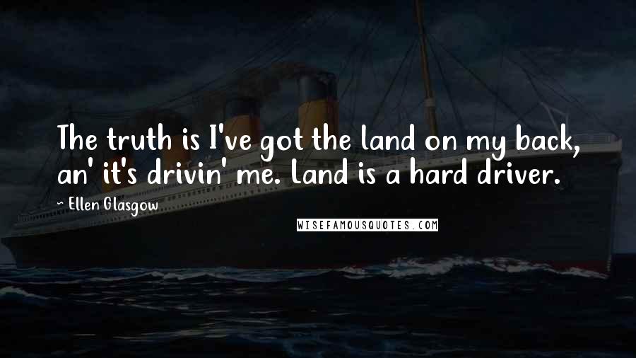 Ellen Glasgow Quotes: The truth is I've got the land on my back, an' it's drivin' me. Land is a hard driver.