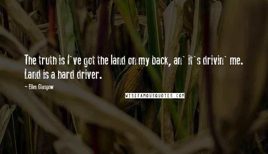 Ellen Glasgow Quotes: The truth is I've got the land on my back, an' it's drivin' me. Land is a hard driver.