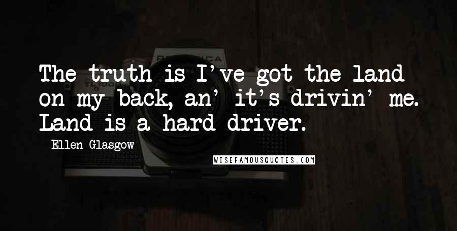 Ellen Glasgow Quotes: The truth is I've got the land on my back, an' it's drivin' me. Land is a hard driver.