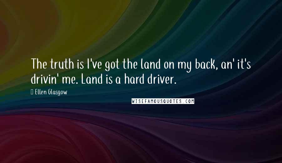 Ellen Glasgow Quotes: The truth is I've got the land on my back, an' it's drivin' me. Land is a hard driver.