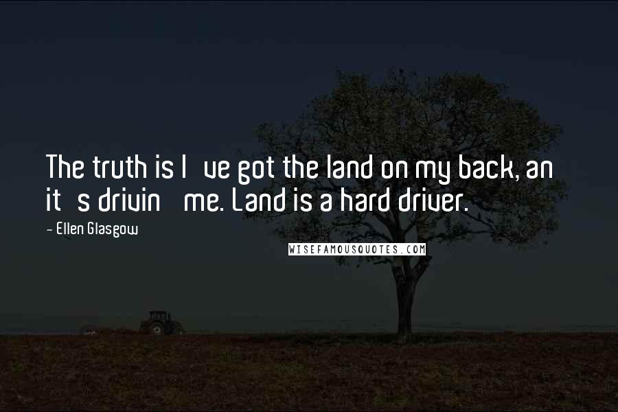 Ellen Glasgow Quotes: The truth is I've got the land on my back, an' it's drivin' me. Land is a hard driver.