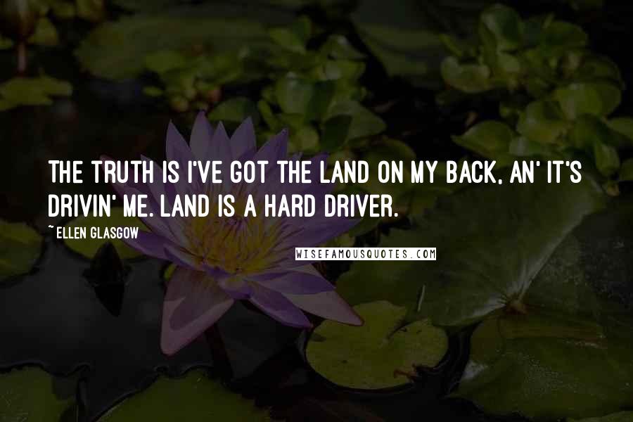 Ellen Glasgow Quotes: The truth is I've got the land on my back, an' it's drivin' me. Land is a hard driver.