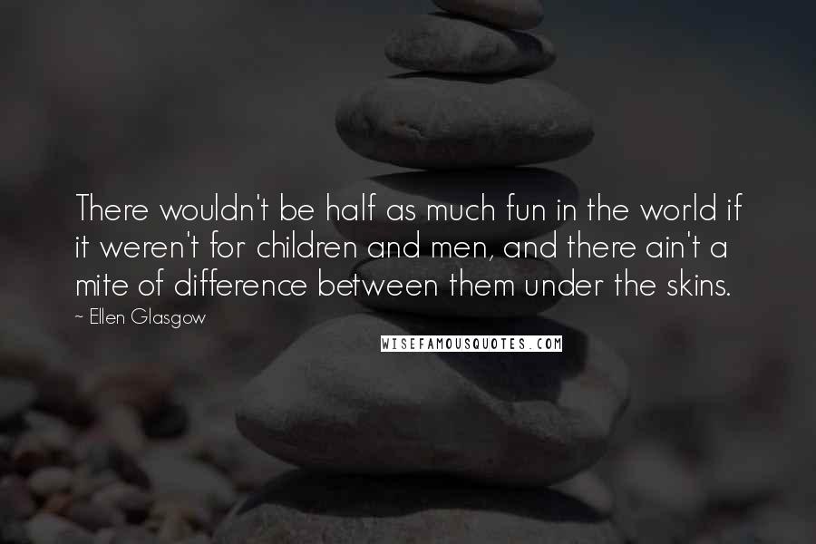 Ellen Glasgow Quotes: There wouldn't be half as much fun in the world if it weren't for children and men, and there ain't a mite of difference between them under the skins.
