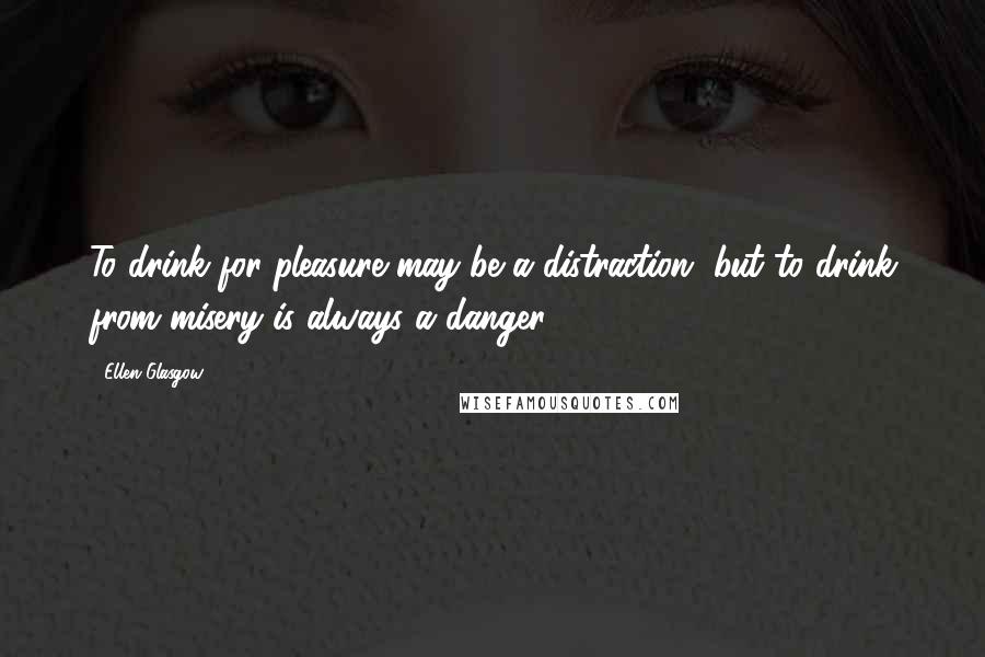 Ellen Glasgow Quotes: To drink for pleasure may be a distraction, but to drink from misery is always a danger.