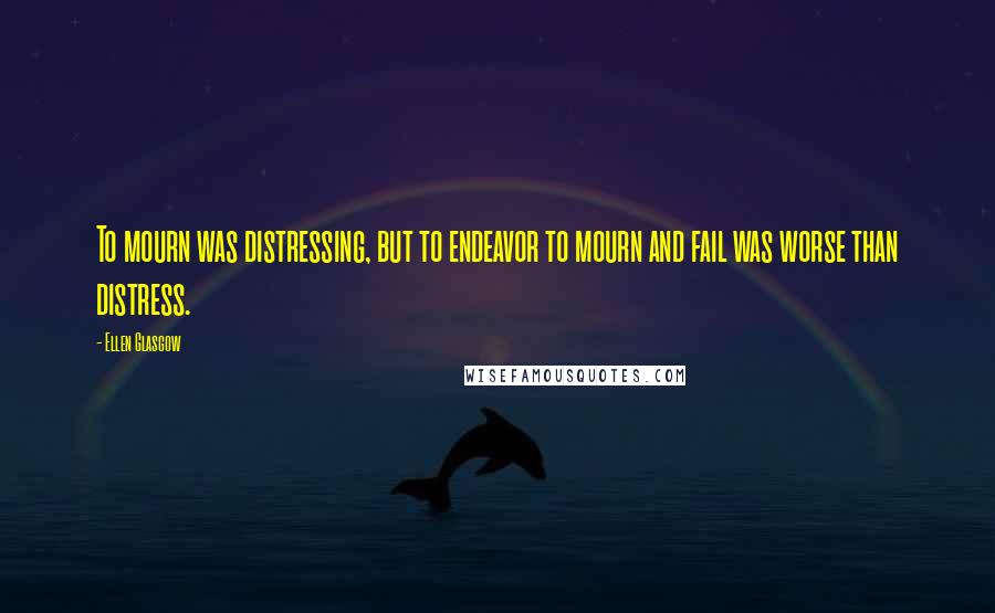 Ellen Glasgow Quotes: To mourn was distressing, but to endeavor to mourn and fail was worse than distress.