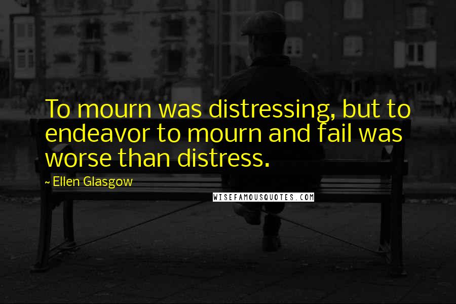 Ellen Glasgow Quotes: To mourn was distressing, but to endeavor to mourn and fail was worse than distress.