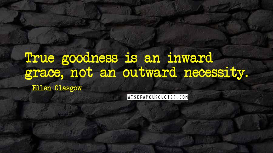 Ellen Glasgow Quotes: True goodness is an inward grace, not an outward necessity.