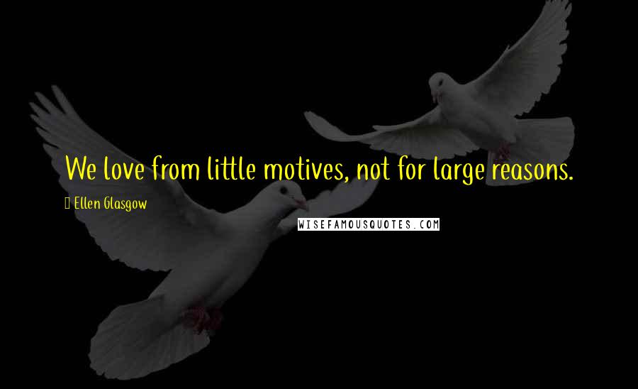 Ellen Glasgow Quotes: We love from little motives, not for large reasons.