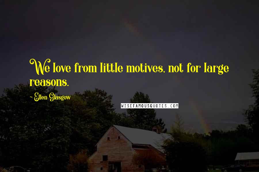 Ellen Glasgow Quotes: We love from little motives, not for large reasons.