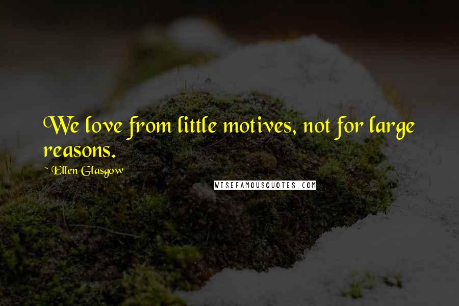 Ellen Glasgow Quotes: We love from little motives, not for large reasons.