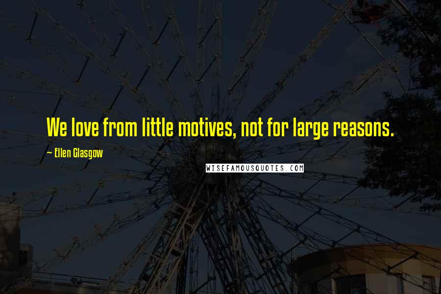 Ellen Glasgow Quotes: We love from little motives, not for large reasons.