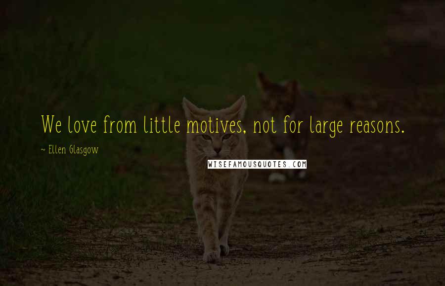 Ellen Glasgow Quotes: We love from little motives, not for large reasons.