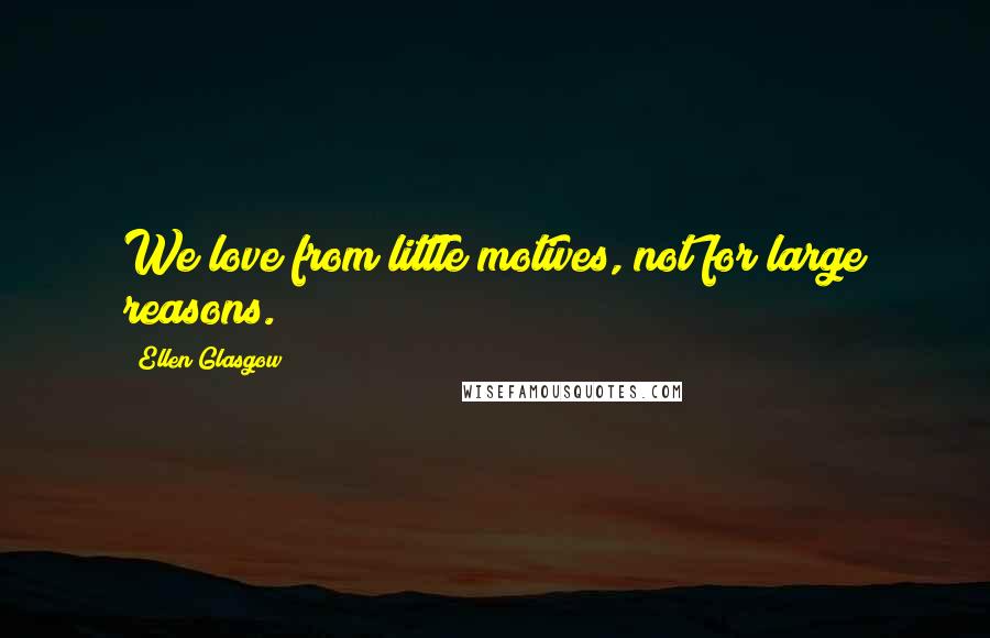 Ellen Glasgow Quotes: We love from little motives, not for large reasons.