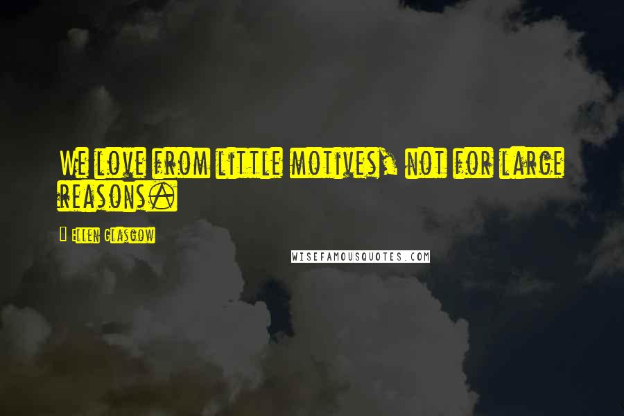 Ellen Glasgow Quotes: We love from little motives, not for large reasons.