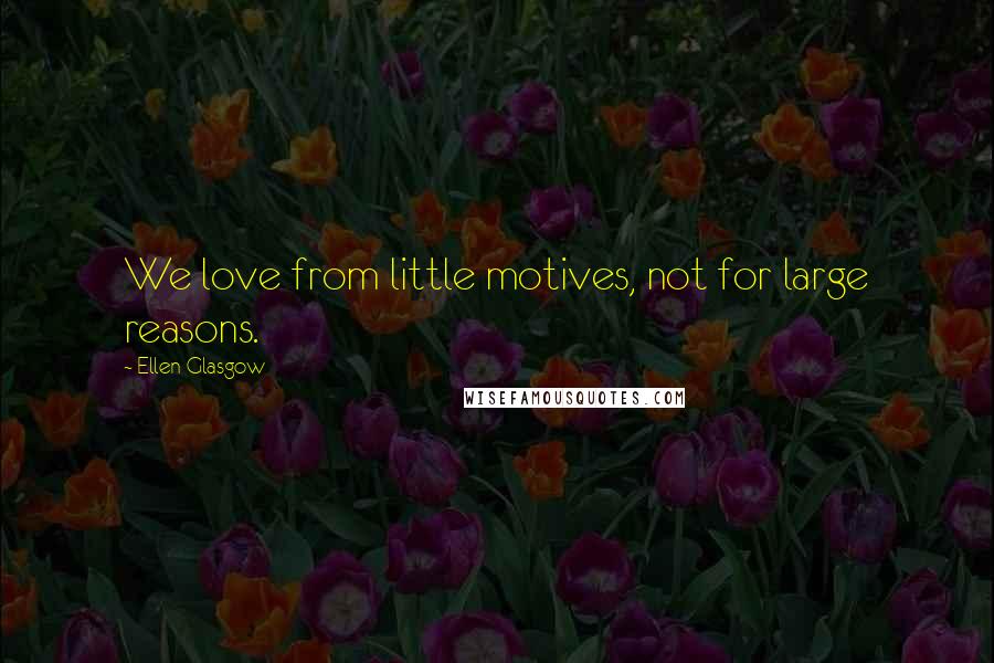 Ellen Glasgow Quotes: We love from little motives, not for large reasons.