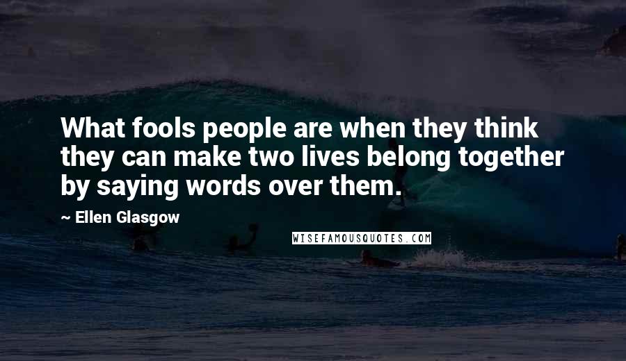 Ellen Glasgow Quotes: What fools people are when they think they can make two lives belong together by saying words over them.