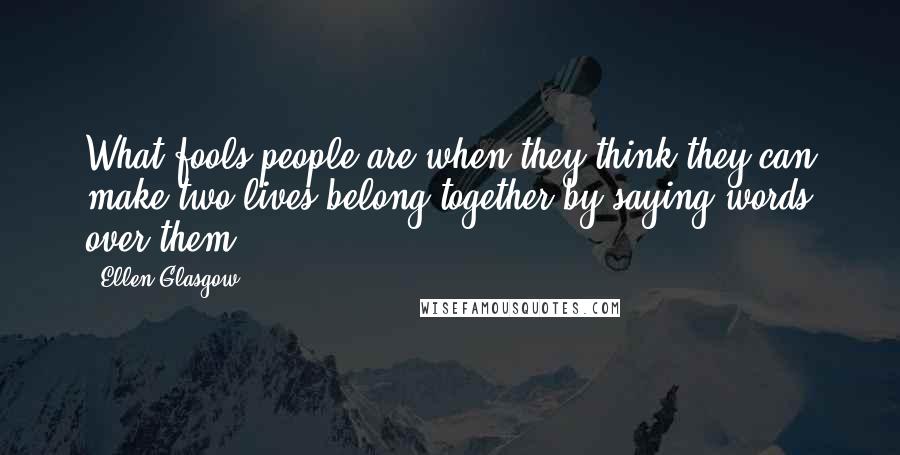 Ellen Glasgow Quotes: What fools people are when they think they can make two lives belong together by saying words over them.