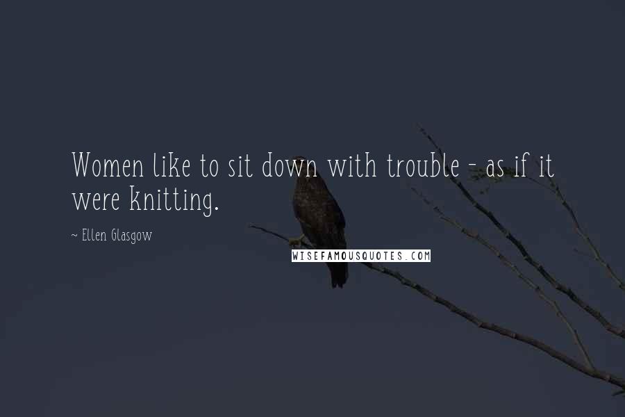 Ellen Glasgow Quotes: Women like to sit down with trouble - as if it were knitting.