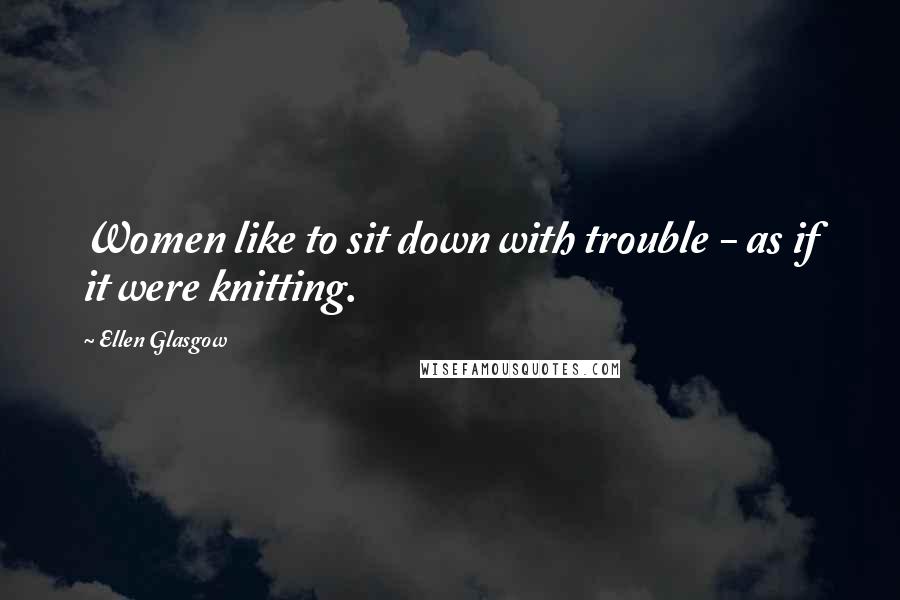 Ellen Glasgow Quotes: Women like to sit down with trouble - as if it were knitting.