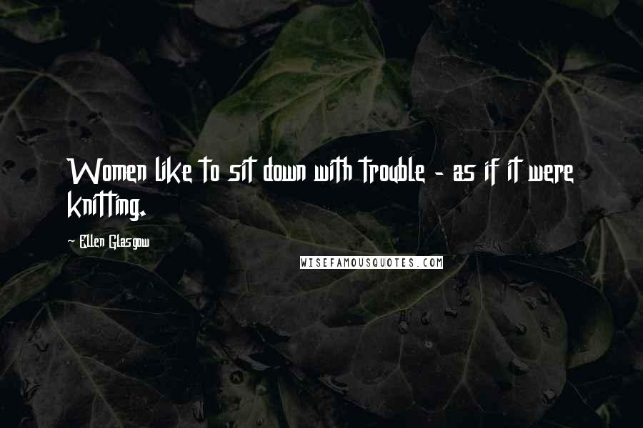 Ellen Glasgow Quotes: Women like to sit down with trouble - as if it were knitting.