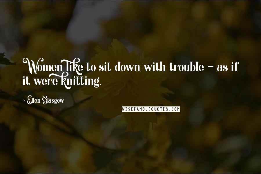 Ellen Glasgow Quotes: Women like to sit down with trouble - as if it were knitting.
