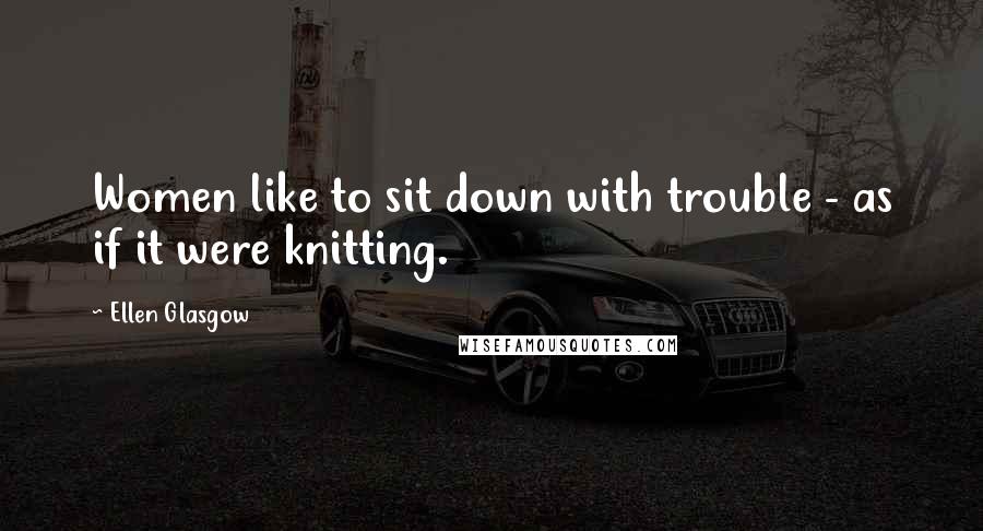 Ellen Glasgow Quotes: Women like to sit down with trouble - as if it were knitting.