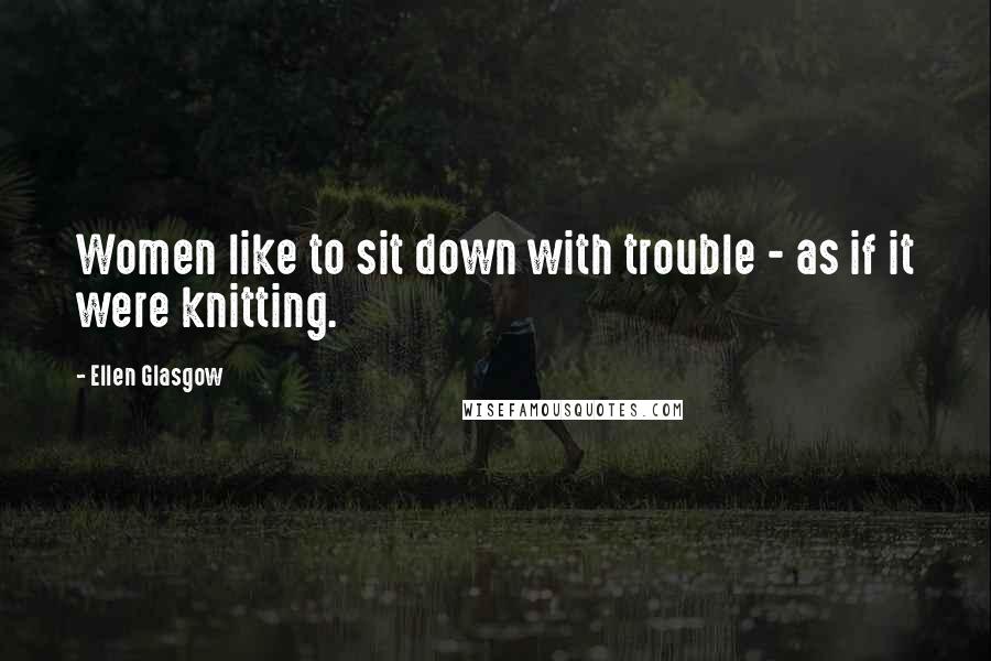 Ellen Glasgow Quotes: Women like to sit down with trouble - as if it were knitting.