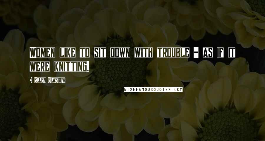 Ellen Glasgow Quotes: Women like to sit down with trouble - as if it were knitting.