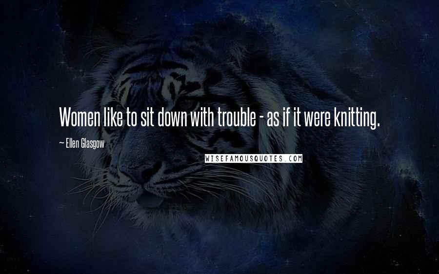 Ellen Glasgow Quotes: Women like to sit down with trouble - as if it were knitting.