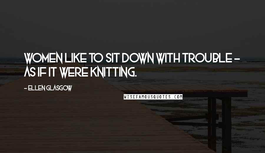 Ellen Glasgow Quotes: Women like to sit down with trouble - as if it were knitting.
