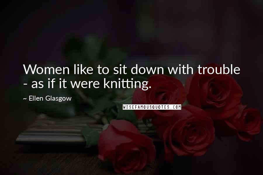 Ellen Glasgow Quotes: Women like to sit down with trouble - as if it were knitting.