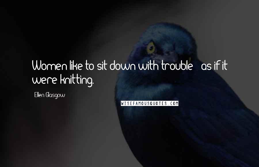 Ellen Glasgow Quotes: Women like to sit down with trouble - as if it were knitting.