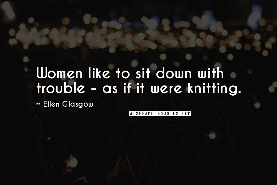 Ellen Glasgow Quotes: Women like to sit down with trouble - as if it were knitting.