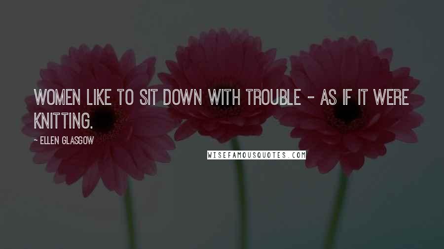 Ellen Glasgow Quotes: Women like to sit down with trouble - as if it were knitting.