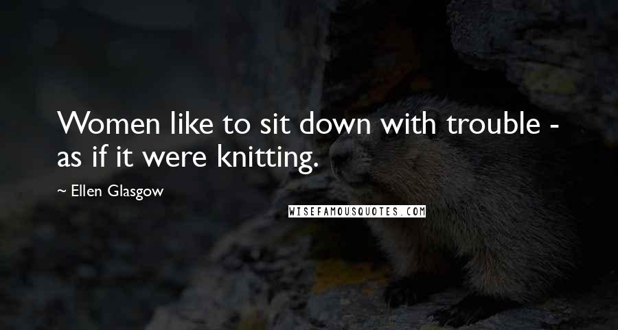 Ellen Glasgow Quotes: Women like to sit down with trouble - as if it were knitting.