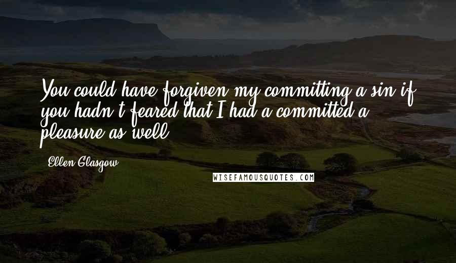 Ellen Glasgow Quotes: You could have forgiven my committing a sin if you hadn't feared that I had a committed a pleasure as well.