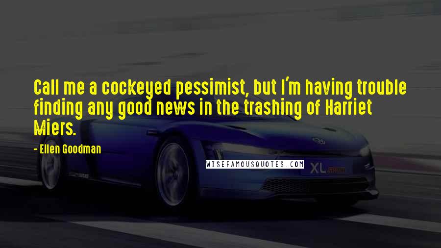 Ellen Goodman Quotes: Call me a cockeyed pessimist, but I'm having trouble finding any good news in the trashing of Harriet Miers.