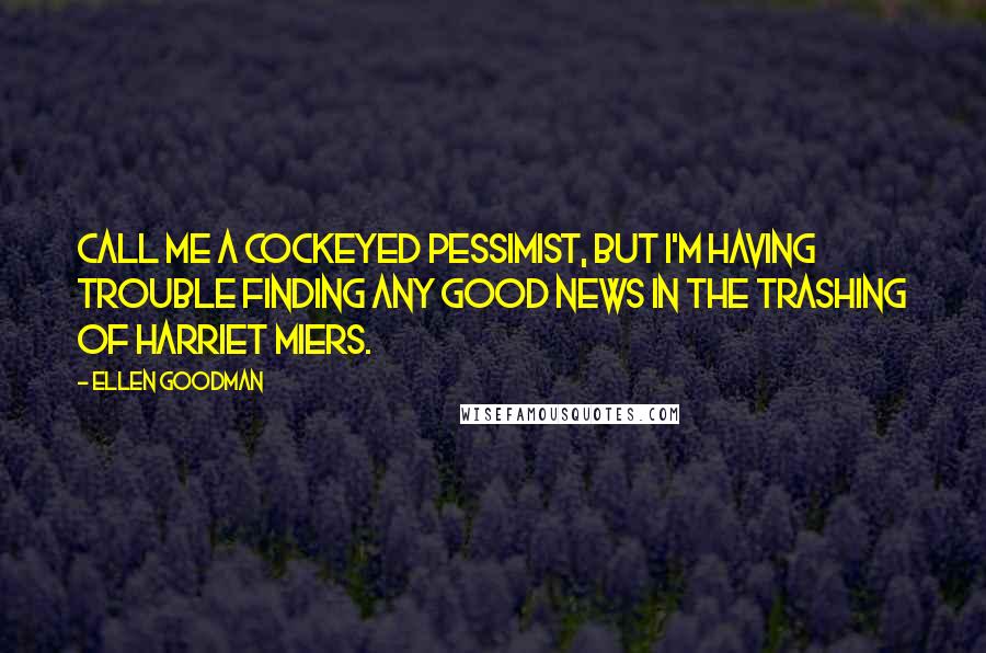 Ellen Goodman Quotes: Call me a cockeyed pessimist, but I'm having trouble finding any good news in the trashing of Harriet Miers.