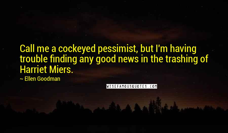 Ellen Goodman Quotes: Call me a cockeyed pessimist, but I'm having trouble finding any good news in the trashing of Harriet Miers.