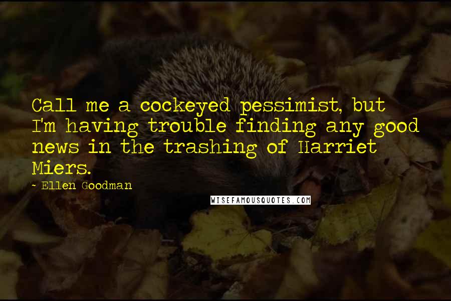 Ellen Goodman Quotes: Call me a cockeyed pessimist, but I'm having trouble finding any good news in the trashing of Harriet Miers.
