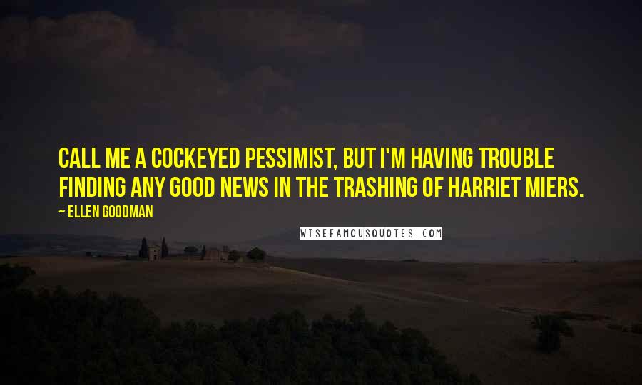 Ellen Goodman Quotes: Call me a cockeyed pessimist, but I'm having trouble finding any good news in the trashing of Harriet Miers.