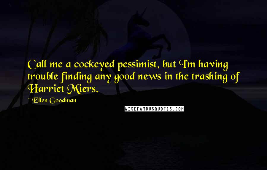 Ellen Goodman Quotes: Call me a cockeyed pessimist, but I'm having trouble finding any good news in the trashing of Harriet Miers.