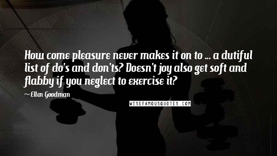 Ellen Goodman Quotes: How come pleasure never makes it on to ... a dutiful list of do's and don'ts? Doesn't joy also get soft and flabby if you neglect to exercise it?