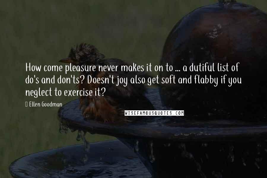 Ellen Goodman Quotes: How come pleasure never makes it on to ... a dutiful list of do's and don'ts? Doesn't joy also get soft and flabby if you neglect to exercise it?